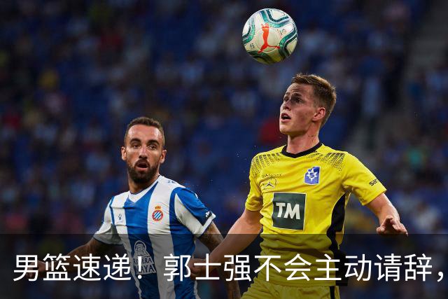 男篮速递！郭士强不会主动请辞，崔永熙承认打不过，胡明轩深夜发声